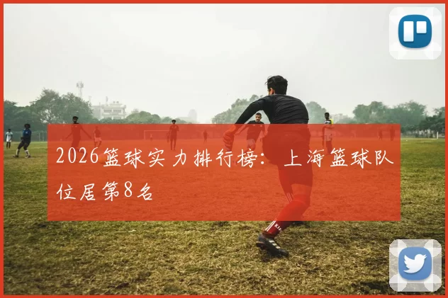 2026篮球实力排行榜：上海篮球队位居第8名