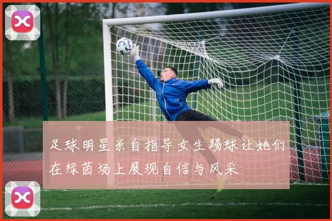 足球明星亲自指导女生踢球让她们在绿茵场上展现自信与风采