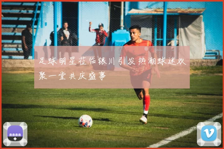 足球明星莅临银川引发热潮球迷欢聚一堂共庆盛事