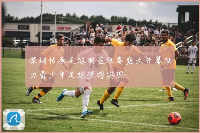 深圳传承足球明星联赛盛大开幕助力青少年足球梦想实现