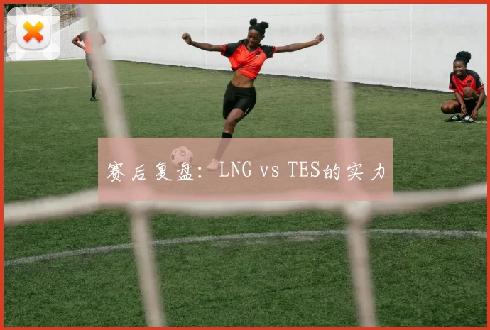 赛后复盘：LNG vs TES的实力