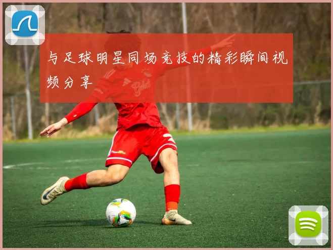 与足球明星同场竞技的精彩瞬间视频分享
