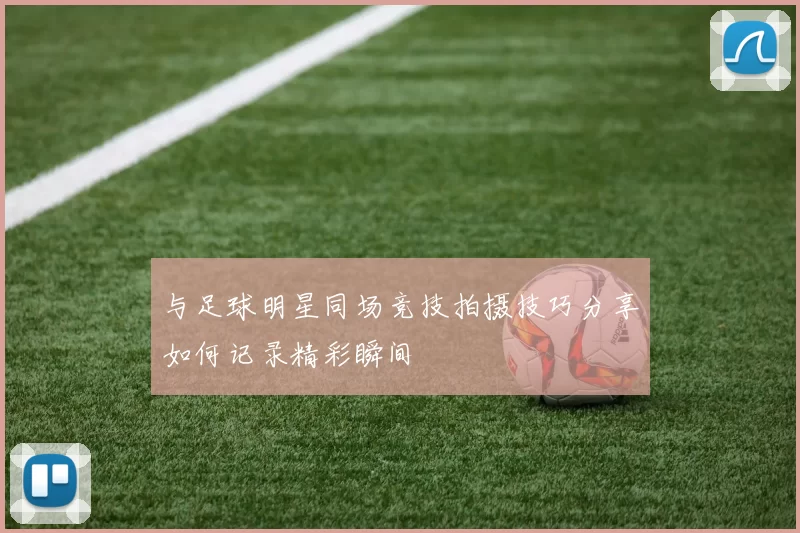 与足球明星同场竞技拍摄技巧分享如何记录精彩瞬间
