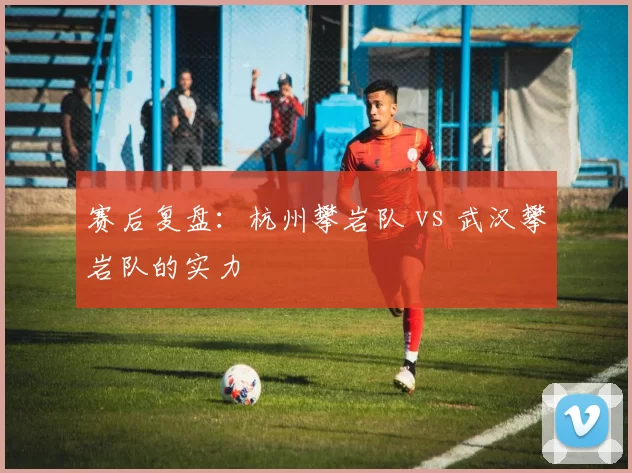 赛后复盘：杭州攀岩队 vs 武汉攀岩队的实力